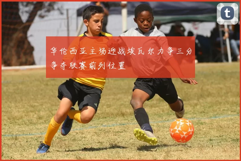 华伦西亚主场迎战埃瓦尔力争三分争夺联赛前列位置