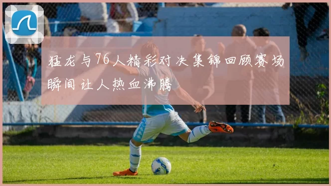 猛龙与76人精彩对决集锦回顾赛场瞬间让人热血沸腾