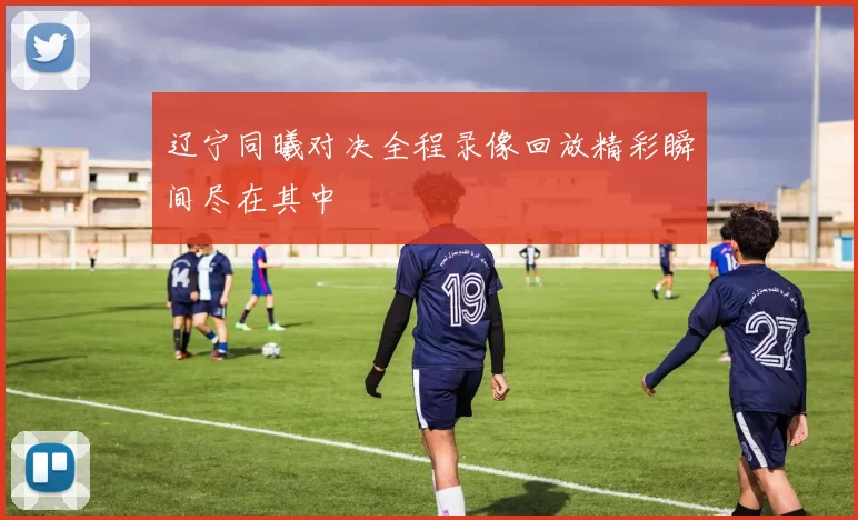 辽宁同曦对决全程录像回放精彩瞬间尽在其中
