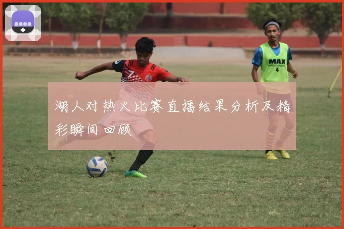 湖人对热火比赛直播结果分析及精彩瞬间回顾