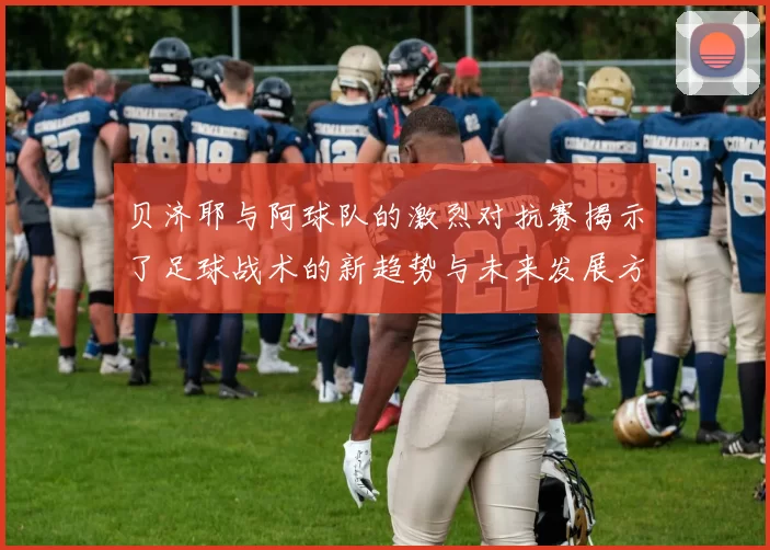贝济耶与阿球队的激烈对抗赛揭示了足球战术的新趋势与未来发展方向