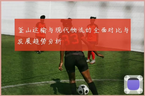 釜山运输与现代物流的全面对比与发展趋势分析