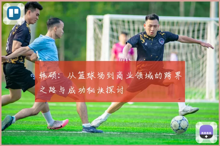 韩硕：从篮球场到商业领域的跨界之路与成功秘诀探讨