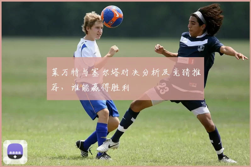 莱万特与塞尔塔对决分析及竞猜推荐，谁能赢得胜利