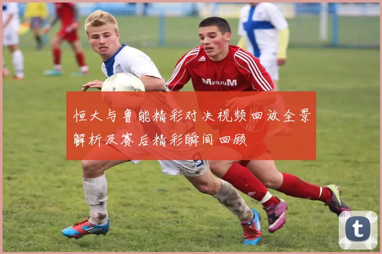 恒大与鲁能精彩对决视频回放全景解析及赛后精彩瞬间回顾