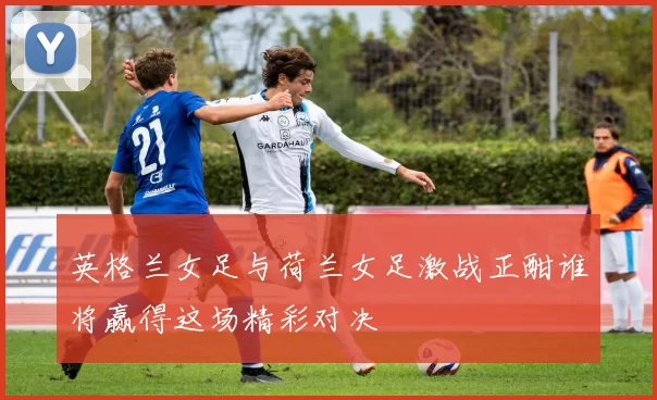 英格兰女足与荷兰女足激战正酣谁将赢得这场精彩对决